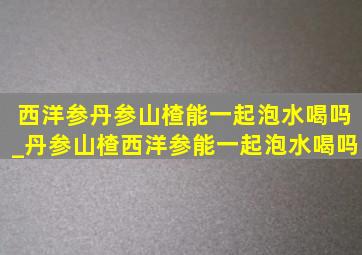 西洋参丹参山楂能一起泡水喝吗_丹参山楂西洋参能一起泡水喝吗