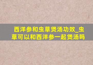 西洋参和虫草煲汤功效_虫草可以和西洋参一起煲汤吗