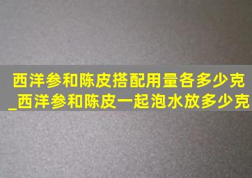 西洋参和陈皮搭配用量各多少克_西洋参和陈皮一起泡水放多少克