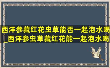 西洋参藏红花虫草能否一起泡水喝_西洋参虫草藏红花能一起泡水喝吗