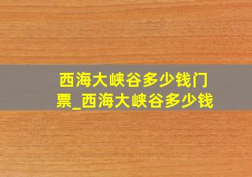 西海大峡谷多少钱门票_西海大峡谷多少钱