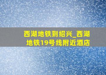 西湖地铁到绍兴_西湖地铁19号线附近酒店