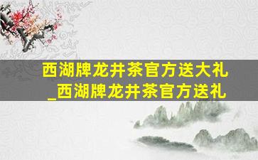 西湖牌龙井茶官方送大礼_西湖牌龙井茶官方送礼