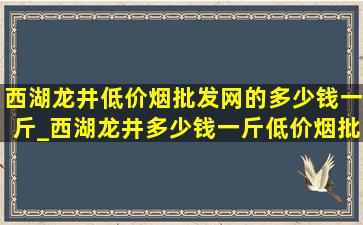 西湖龙井(低价烟批发网)的多少钱一斤_西湖龙井多少钱一斤(低价烟批发网)