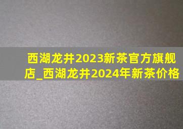 西湖龙井2023新茶官方旗舰店_西湖龙井2024年新茶价格