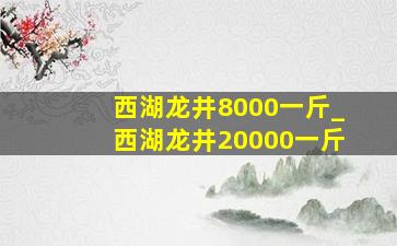 西湖龙井8000一斤_西湖龙井20000一斤