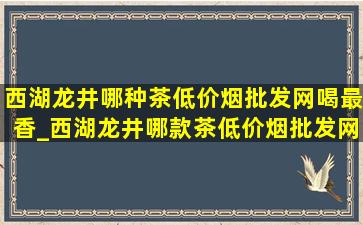 西湖龙井哪种茶(低价烟批发网)喝最香_西湖龙井哪款茶(低价烟批发网)喝