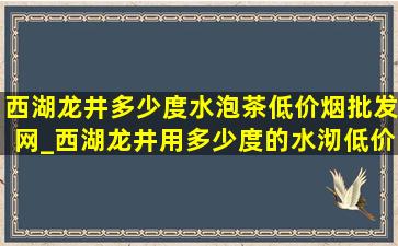 西湖龙井多少度水泡茶(低价烟批发网)_西湖龙井用多少度的水沏(低价烟批发网)