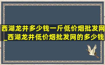 西湖龙井多少钱一斤(低价烟批发网)_西湖龙井(低价烟批发网)的多少钱一斤