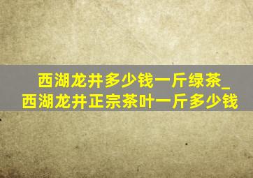 西湖龙井多少钱一斤绿茶_西湖龙井正宗茶叶一斤多少钱