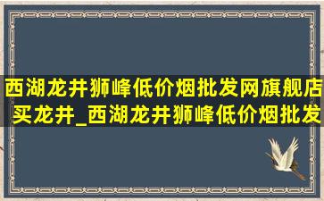 西湖龙井狮峰(低价烟批发网)旗舰店买龙井_西湖龙井狮峰(低价烟批发网)旗舰店绿茶价格