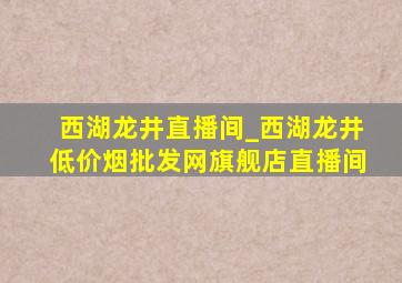 西湖龙井直播间_西湖龙井(低价烟批发网)旗舰店直播间