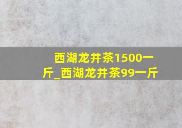 西湖龙井茶1500一斤_西湖龙井茶99一斤