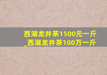 西湖龙井茶1500元一斤_西湖龙井茶100万一斤