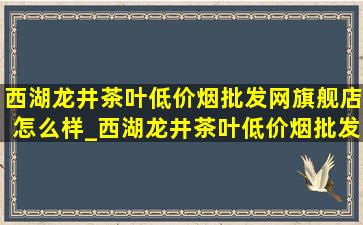 西湖龙井茶叶(低价烟批发网)旗舰店怎么样_西湖龙井茶叶(低价烟批发网)旗舰店碧螺春