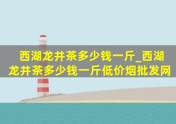 西湖龙井茶多少钱一斤_西湖龙井茶多少钱一斤(低价烟批发网)