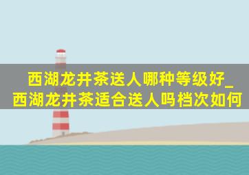 西湖龙井茶送人哪种等级好_西湖龙井茶适合送人吗档次如何