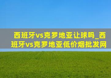 西班牙vs克罗地亚让球吗_西班牙vs克罗地亚(低价烟批发网)