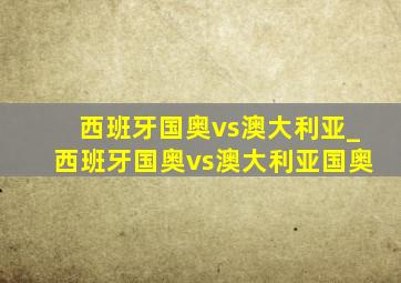 西班牙国奥vs澳大利亚_西班牙国奥vs澳大利亚国奥