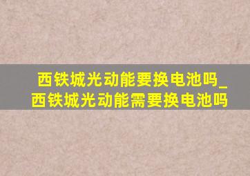 西铁城光动能要换电池吗_西铁城光动能需要换电池吗