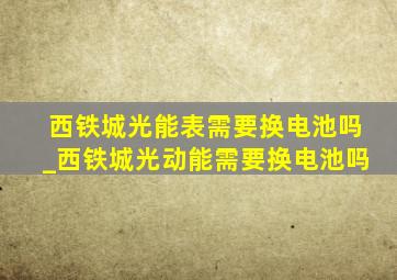 西铁城光能表需要换电池吗_西铁城光动能需要换电池吗