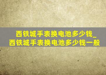 西铁城手表换电池多少钱_西铁城手表换电池多少钱一般