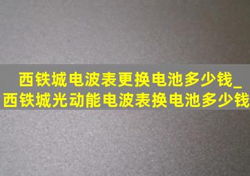 西铁城电波表更换电池多少钱_西铁城光动能电波表换电池多少钱