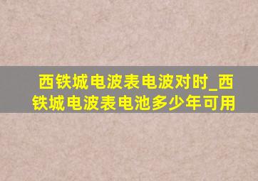 西铁城电波表电波对时_西铁城电波表电池多少年可用