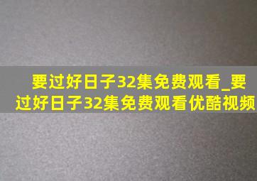 要过好日子32集免费观看_要过好日子32集免费观看优酷视频