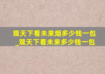 观天下看未来烟多少钱一包_观天下看未来多少钱一包