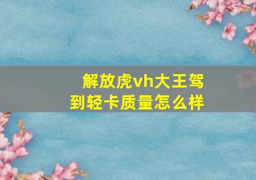 解放虎vh大王驾到轻卡质量怎么样