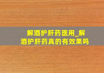 解酒护肝药医用_解酒护肝药真的有效果吗