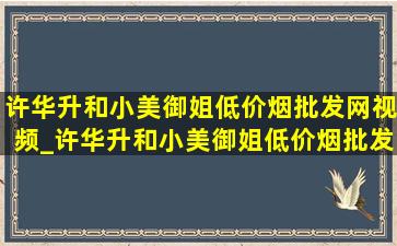 许华升和小美御姐(低价烟批发网)视频_许华升和小美御姐(低价烟批发网)视频完整版