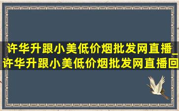 许华升跟小美(低价烟批发网)直播_许华升跟小美(低价烟批发网)直播回放