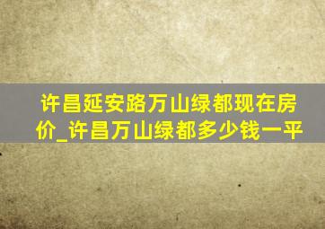 许昌延安路万山绿都现在房价_许昌万山绿都多少钱一平