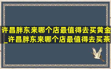 许昌胖东来哪个店最值得去买黄金_许昌胖东来哪个店最值得去买茶叶