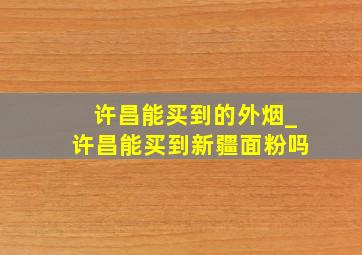 许昌能买到的外烟_许昌能买到新疆面粉吗