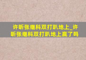 许昕张继科双打趴地上_许昕张继科双打趴地上赢了吗