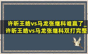 许昕王皓vs马龙张继科谁赢了_许昕王皓vs马龙张继科双打完整版