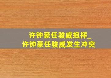 许钟豪任骏威抱摔_许钟豪任骏威发生冲突