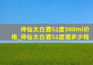 诗仙太白酒52度500ml价格_诗仙太白酒52度酒多少钱