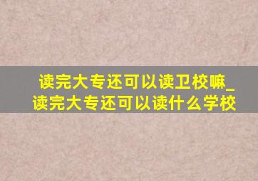 读完大专还可以读卫校嘛_读完大专还可以读什么学校