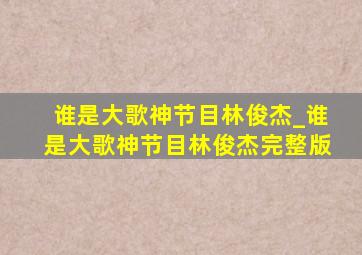 谁是大歌神节目林俊杰_谁是大歌神节目林俊杰完整版