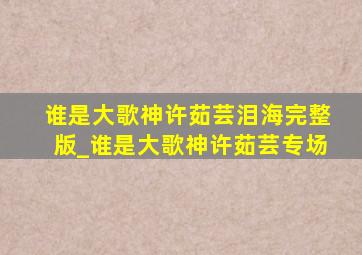 谁是大歌神许茹芸泪海完整版_谁是大歌神许茹芸专场