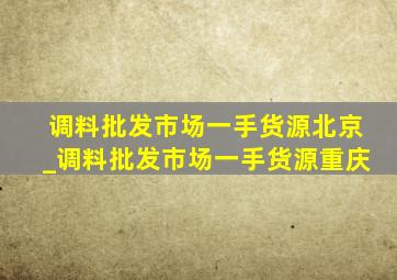 调料批发市场一手货源北京_调料批发市场一手货源重庆