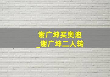 谢广坤买奥迪_谢广坤二人转