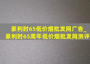 豪利时65(低价烟批发网)广告_豪利时65周年(低价烟批发网)测评