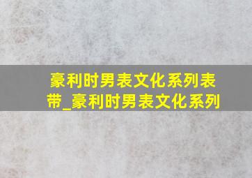 豪利时男表文化系列表带_豪利时男表文化系列