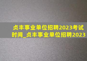 贞丰事业单位招聘2023考试时间_贞丰事业单位招聘2023