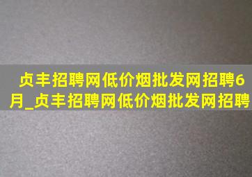 贞丰招聘网(低价烟批发网)招聘6月_贞丰招聘网(低价烟批发网)招聘